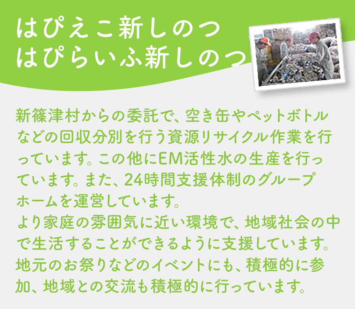 画像：はぴえこ新しのつ はぴらいふ新しのつ　新篠津村からの委託で、空き缶やペットボトル などの回収分別を行う資源リサイクル作業を行 っています。この他にEM活性水の生産を行っ ています。また、24時間支援体制のグループ ホームを運営しています。 より家庭の雰囲気に近い環境で、地域社会の中 で生活することができるように支援しています。 地元のお祭りなどのイベントにも、積極的に参 加、地域との交流も積極的に行っています。